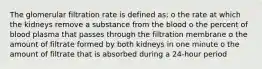 The glomerular filtration rate is defined as: o the rate at which the kidneys remove a substance from the blood o the percent of blood plasma that passes through the filtration membrane o the amount of filtrate formed by both kidneys in one minute o the amount of filtrate that is absorbed during a 24-hour period