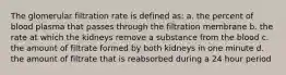 The glomerular filtration rate is defined as: a. the percent of blood plasma that passes through the filtration membrane b. the rate at which the kidneys remove a substance from the blood c. the amount of filtrate formed by both kidneys in one minute d. the amount of filtrate that is reabsorbed during a 24 hour period