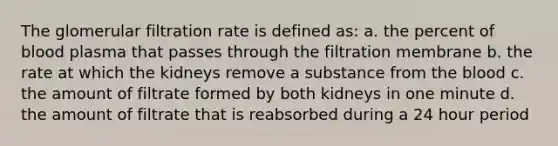 The glomerular filtration rate is defined as: a. the percent of blood plasma that passes through the filtration membrane b. the rate at which the kidneys remove a substance from the blood c. the amount of filtrate formed by both kidneys in one minute d. the amount of filtrate that is reabsorbed during a 24 hour period