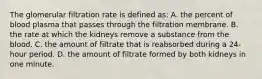 The glomerular filtration rate is defined as: A. the percent of blood plasma that passes through the filtration membrane. B. the rate at which the kidneys remove a substance from the blood. C. the amount of filtrate that is reabsorbed during a 24-hour period. D. the amount of filtrate formed by both kidneys in one minute.