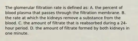 The glomerular filtration rate is defined as: A. the percent of blood plasma that passes through the filtration membrane. B. the rate at which the kidneys remove a substance from the blood. C. the amount of filtrate that is reabsorbed during a 24-hour period. D. the amount of filtrate formed by both kidneys in one minute.