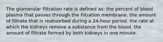 The glomerular filtration rate is defined as: the percent of blood plasma that passes through the filtration membrane. the amount of filtrate that is reabsorbed during a 24-hour period. the rate at which the kidneys remove a substance from the blood. the amount of filtrate formed by both kidneys in one minute.