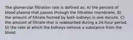 The glomerular filtration rate is defined as: A) the percent of blood plasma that passes through the filtration membrane. B) the amount of filtrate formed by both kidneys in one minute. C) the amount of filtrate that is reabsorbed during a 24-hour period. D) the rate at which the kidneys remove a substance from the blood.