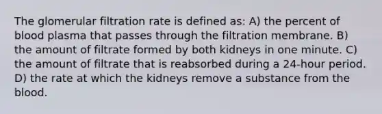 The glomerular filtration rate is defined as: A) the percent of blood plasma that passes through the filtration membrane. B) the amount of filtrate formed by both kidneys in one minute. C) the amount of filtrate that is reabsorbed during a 24-hour period. D) the rate at which the kidneys remove a substance from the blood.