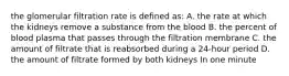 the glomerular filtration rate is defined as: A. the rate at which the kidneys remove a substance from the blood B. the percent of blood plasma that passes through the filtration membrane C. the amount of filtrate that is reabsorbed during a 24-hour period D. the amount of filtrate formed by both kidneys In one minute