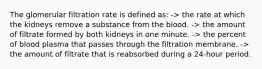 The glomerular filtration rate is defined as: -> the rate at which the kidneys remove a substance from the blood. -> the amount of filtrate formed by both kidneys in one minute. -> the percent of blood plasma that passes through the filtration membrane. -> the amount of filtrate that is reabsorbed during a 24-hour period.