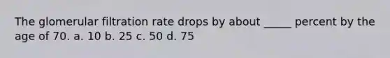 The glomerular filtration rate drops by about _____ percent by the age of 70. a. 10 b. 25 c. 50 d. 75