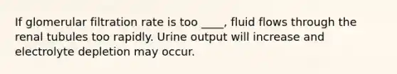 If glomerular filtration rate is too ____, fluid flows through the renal tubules too rapidly. Urine output will increase and electrolyte depletion may occur.