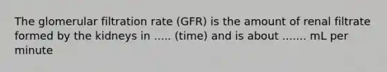 The glomerular filtration rate (GFR) is the amount of renal filtrate formed by the kidneys in ..... (time) and is about ....... mL per minute