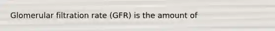 Glomerular filtration rate (GFR) is the amount of