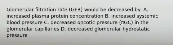 Glomerular filtration rate (GFR) would be decreased by: A. increased plasma protein concentration B. increased systemic blood pressure C. decreased oncotic pressure (πGC) in the glomerular capillaries D. decreased glomerular hydrostatic pressure