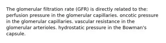 The glomerular filtration rate (GFR) is directly related to the: perfusion pressure in the glomerular capillaries. oncotic pressure in the glomerular capillaries. vascular resistance in the glomerular arterioles. hydrostatic pressure in the Bowman's capsule.