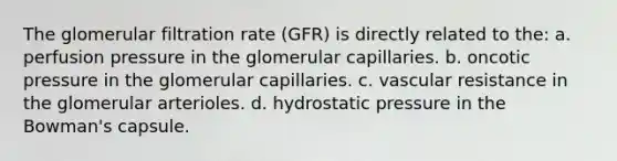 The glomerular filtration rate (GFR) is directly related to the: a. perfusion pressure in the glomerular capillaries. b. oncotic pressure in the glomerular capillaries. c. vascular resistance in the glomerular arterioles. d. hydrostatic pressure in the Bowman's capsule.