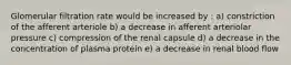 Glomerular filtration rate would be increased by : a) constriction of the afferent arteriole b) a decrease in afferent arteriolar pressure c) compression of the renal capsule d) a decrease in the concentration of plasma protein e) a decrease in renal blood flow