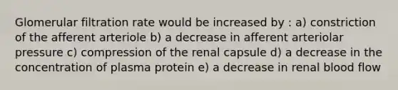 Glomerular filtration rate would be increased by : a) constriction of the afferent arteriole b) a decrease in afferent arteriolar pressure c) compression of the renal capsule d) a decrease in the concentration of plasma protein e) a decrease in renal blood flow