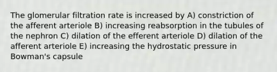 The glomerular filtration rate is increased by A) constriction of the afferent arteriole B) increasing reabsorption in the tubules of the nephron C) dilation of the efferent arteriole D) dilation of the afferent arteriole E) increasing the hydrostatic pressure in Bowman's capsule