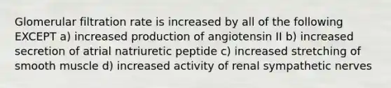 Glomerular filtration rate is increased by all of the following EXCEPT a) increased production of angiotensin II b) increased secretion of atrial natriuretic peptide c) increased stretching of smooth muscle d) increased activity of renal sympathetic nerves