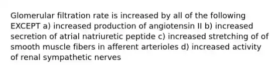 Glomerular filtration rate is increased by all of the following EXCEPT a) increased production of angiotensin II b) increased secretion of atrial natriuretic peptide c) increased stretching of of smooth muscle fibers in afferent arterioles d) increased activity of renal sympathetic nerves