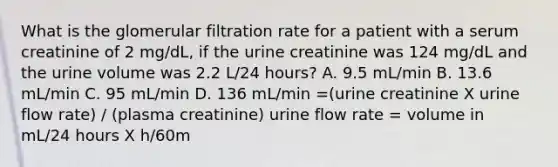 What is the glomerular filtration rate for a patient with a serum creatinine of 2 mg/dL, if the urine creatinine was 124 mg/dL and the urine volume was 2.2 L/24 hours? A. 9.5 mL/min B. 13.6 mL/min C. 95 mL/min D. 136 mL/min =(urine creatinine X urine flow rate) / (plasma creatinine) urine flow rate = volume in mL/24 hours X h/60m