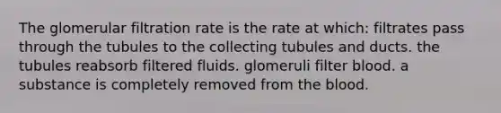 The glomerular filtration rate is the rate at which: filtrates pass through the tubules to the collecting tubules and ducts. the tubules reabsorb filtered fluids. glomeruli filter blood. a substance is completely removed from the blood.