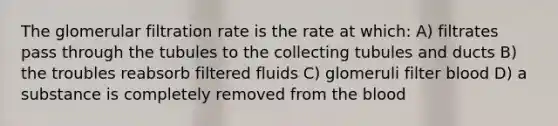 The glomerular filtration rate is the rate at which: A) filtrates pass through the tubules to the collecting tubules and ducts B) the troubles reabsorb filtered fluids C) glomeruli filter blood D) a substance is completely removed from the blood