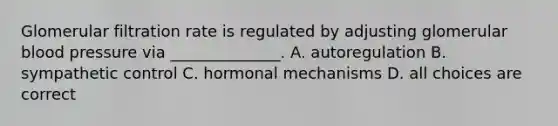 Glomerular filtration rate is regulated by adjusting glomerular blood pressure via ______________. A. autoregulation B. sympathetic control C. hormonal mechanisms D. all choices are correct