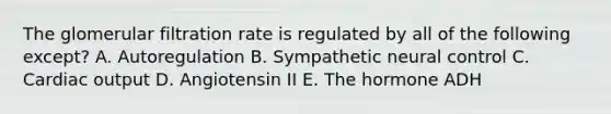 The glomerular filtration rate is regulated by all of the following except? A. Autoregulation B. Sympathetic neural control C. Cardiac output D. Angiotensin II E. The hormone ADH