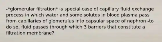 -*glomerular filtration* is special case of capillary fluid exchange process in which water and some solutes in blood plasma pass from capillaries of glomerulus into capsular space of nephron -to do so, fluid passes through which 3 barriers that constitute a filtration membrane?