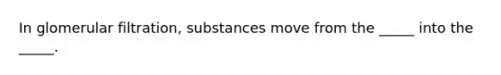 In glomerular filtration, substances move from the _____ into the _____.