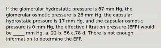 If the glomerular hydrostatic pressure is 67 mm Hg, the glomerular osmotic pressure is 28 mm Hg, the capsular hydrostatic pressure is 17 mm Hg, and the capsular osmotic pressure is 0 mm Hg, the effective filtration pressure (EFP) would be _____ mm Hg. a. 22 b. 56 c.78 d. There is not enough information to determine the EFP.