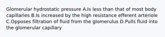 Glomerular hydrostatic pressure A.Is less than that of most body capillaries B.Is increased by the high resistance efferent arteriole C.Opposes filtration of fluid from the glomerulus D.Pulls fluid into the glomerular capillary