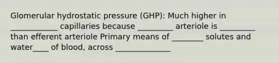 Glomerular hydrostatic pressure (GHP): Much higher in ____________ capillaries because _________ arteriole is _________ than efferent arteriole Primary means of ________ solutes and water____ of blood, across ______________