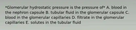 *Glomerular hydrostatic pressure is the pressure of* A. blood in the nephron capsule B. tubular fluid in the glomerular capsule C. blood in the glomerular capillaries D. filtrate in the glomerular capillaries E. solutes in the tubular fluid