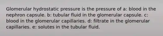 Glomerular hydrostatic pressure is the pressure of a: blood in the nephron capsule. b: tubular fluid in the glomerular capsule. c: blood in the glomerular capillaries. d: filtrate in the glomerular capillaries. e: solutes in the tubular fluid.