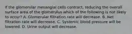 If the glomerular mesangial cells contract, reducing the overall surface area of the glomerulus which of the following is not likely to occur? A. Glomerular filtration rate will decrease. B. Net filtration rate will decrease. C. Systemic blood pressure will be lowered. D. Urine output will decrease.