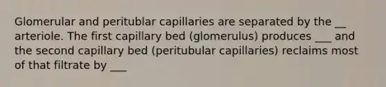 Glomerular and peritublar capillaries are separated by the __ arteriole. The first capillary bed (glomerulus) produces ___ and the second capillary bed (peritubular capillaries) reclaims most of that filtrate by ___