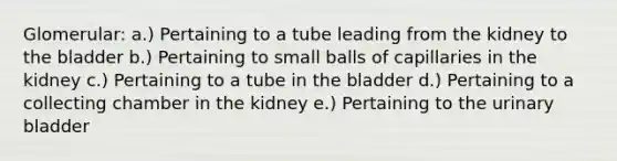 Glomerular: a.) Pertaining to a tube leading from the kidney to the bladder b.) Pertaining to small balls of capillaries in the kidney c.) Pertaining to a tube in the bladder d.) Pertaining to a collecting chamber in the kidney e.) Pertaining to the urinary bladder