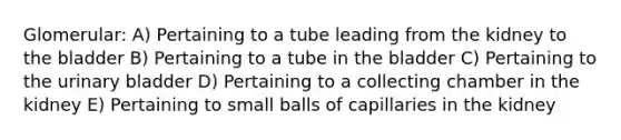 Glomerular: A) Pertaining to a tube leading from the kidney to the bladder B) Pertaining to a tube in the bladder C) Pertaining to the urinary bladder D) Pertaining to a collecting chamber in the kidney E) Pertaining to small balls of capillaries in the kidney