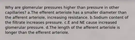 Why are glomerular pressures higher than pressure in other capillaries? a.The efferent arteriole has a smaller diameter than the afferent arteriole, increasing resistance. b.Sodium content of the filtrate increases pressure. c.E and NE cause increased glomerular pressure. d.The length of the afferent arteriole is longer than the efferent arteriole.