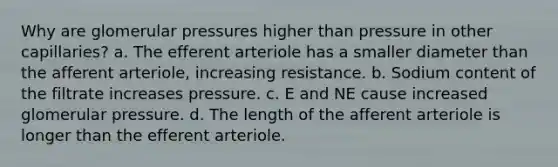 Why are glomerular pressures higher than pressure in other capillaries? a. The efferent arteriole has a smaller diameter than the afferent arteriole, increasing resistance. b. Sodium content of the filtrate increases pressure. c. E and NE cause increased glomerular pressure. d. The length of the afferent arteriole is longer than the efferent arteriole.