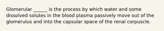 Glomerular ______ is the process by which water and some dissolved solutes in the blood plasma passively move out of the glomerulus and into the capsular space of the renal corpuscle.