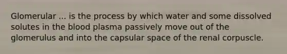 Glomerular ... is the process by which water and some dissolved solutes in the blood plasma passively move out of the glomerulus and into the capsular space of the renal corpuscle.