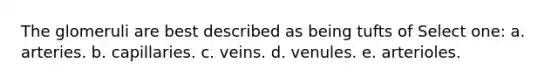The glomeruli are best described as being tufts of Select one: a. arteries. b. capillaries. c. veins. d. venules. e. arterioles.