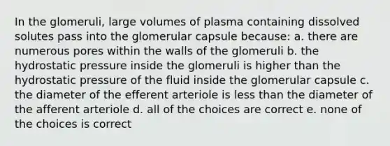 In the glomeruli, large volumes of plasma containing dissolved solutes pass into the glomerular capsule because: a. there are numerous pores within the walls of the glomeruli b. the hydrostatic pressure inside the glomeruli is higher than the hydrostatic pressure of the fluid inside the glomerular capsule c. the diameter of the efferent arteriole is less than the diameter of the afferent arteriole d. all of the choices are correct e. none of the choices is correct