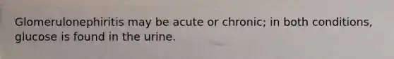 Glomerulonephiritis may be acute or chronic; in both conditions, glucose is found in the urine.