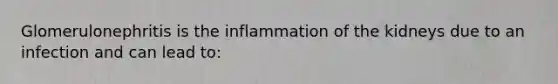 Glomerulonephritis is the inflammation of the kidneys due to an infection and can lead to: