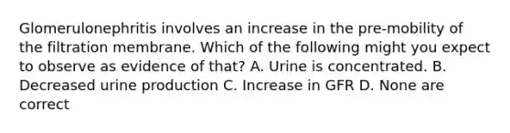 Glomerulonephritis involves an increase in the pre-mobility of the filtration membrane. Which of the following might you expect to observe as evidence of that? A. Urine is concentrated. B. Decreased urine production C. Increase in GFR D. None are correct