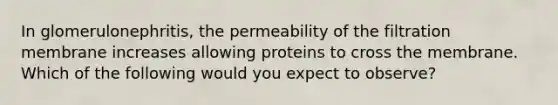 In glomerulonephritis, the permeability of the filtration membrane increases allowing proteins to cross the membrane. Which of the following would you expect to observe?