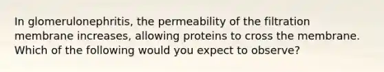 In glomerulonephritis, the permeability of the filtration membrane increases, allowing proteins to cross the membrane. Which of the following would you expect to observe?