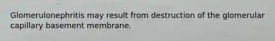 Glomerulonephritis may result from destruction of the glomerular capillary basement membrane.